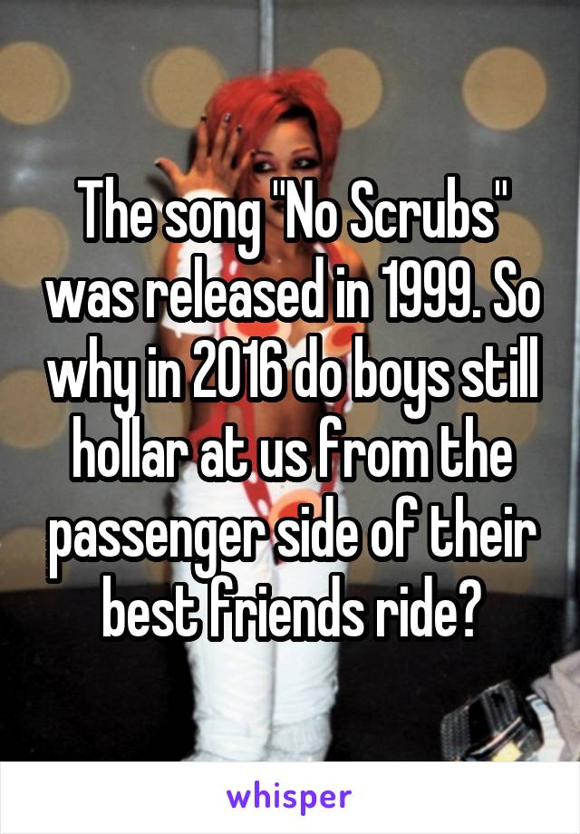 The song "No Scrubs" was released in 1999. So why in 2016 do boys still hollar at us from the passenger side of their best friends ride?