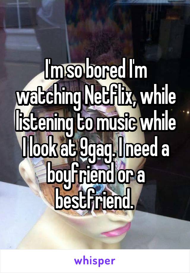 I'm so bored I'm watching Netflix, while listening to music while I look at 9gag. I need a boyfriend or a bestfriend. 