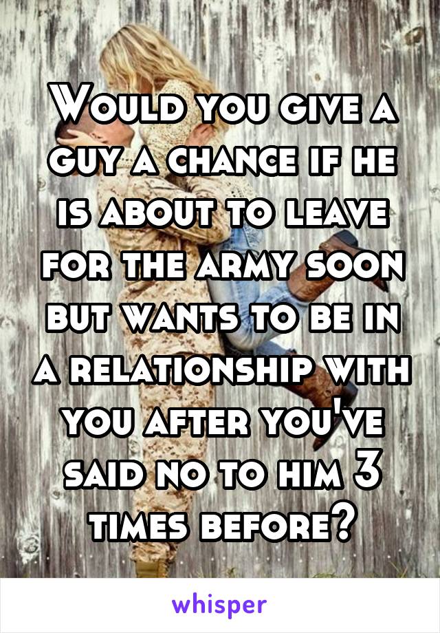 Would you give a guy a chance if he is about to leave for the army soon but wants to be in a relationship with you after you've said no to him 3 times before?