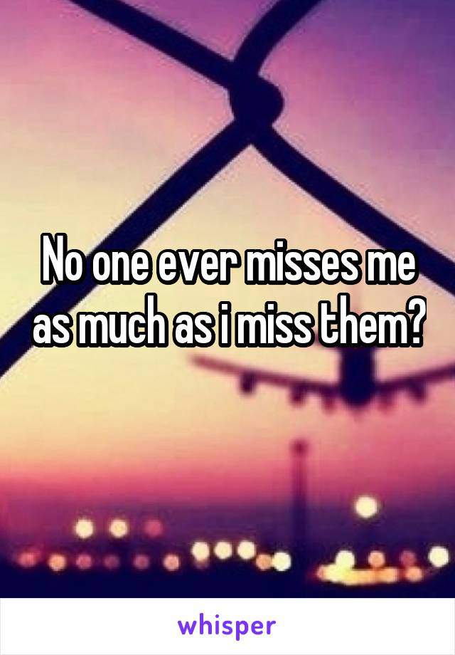 No one ever misses me as much as i miss them? 