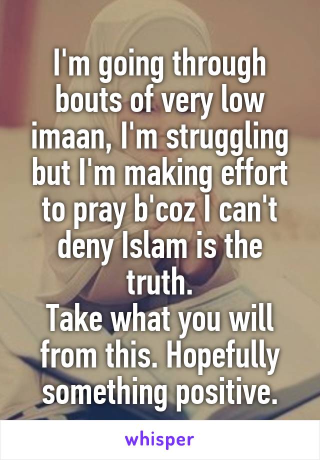 I'm going through bouts of very low imaan, I'm struggling but I'm making effort to pray b'coz I can't deny Islam is the truth.
Take what you will from this. Hopefully something positive.