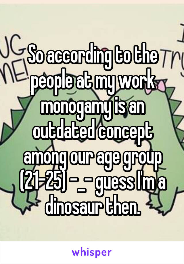 So according to the people at my work monogamy is an outdated concept among our age group (21-25) -_- guess I'm a dinosaur then.