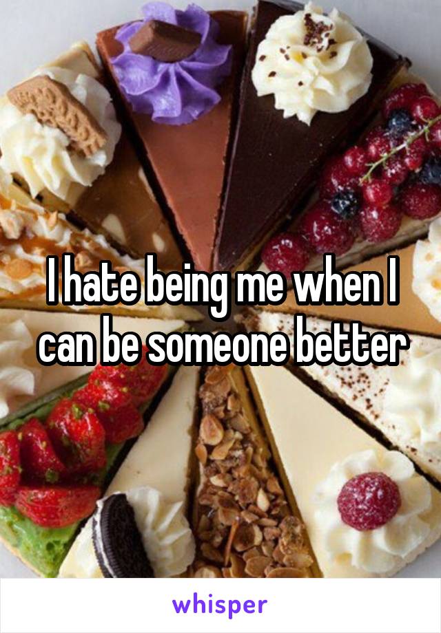 I hate being me when I can be someone better