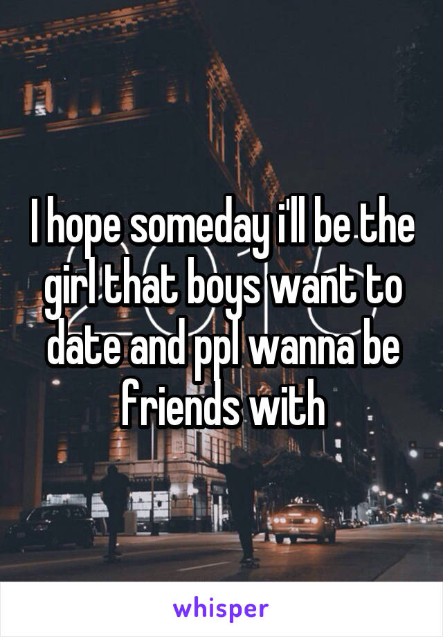 I hope someday i'll be the girl that boys want to date and ppl wanna be friends with