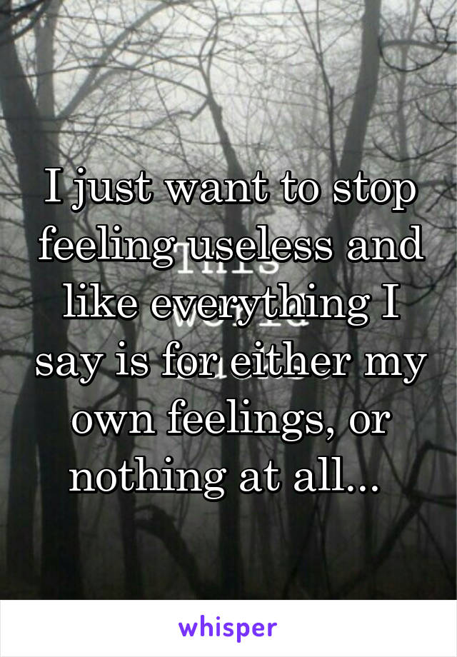 I just want to stop feeling useless and like everything I say is for either my own feelings, or nothing at all... 