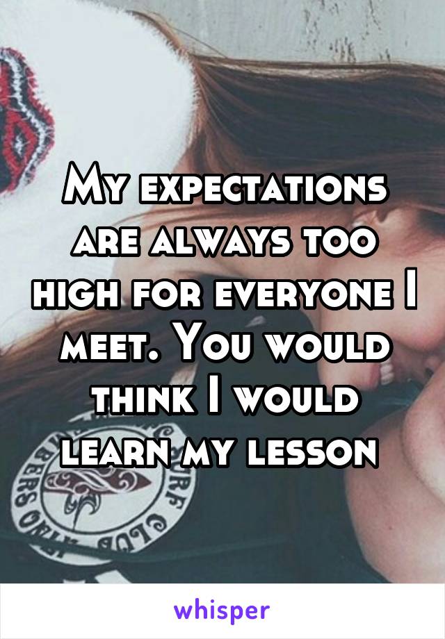 My expectations are always too high for everyone I meet. You would think I would learn my lesson 