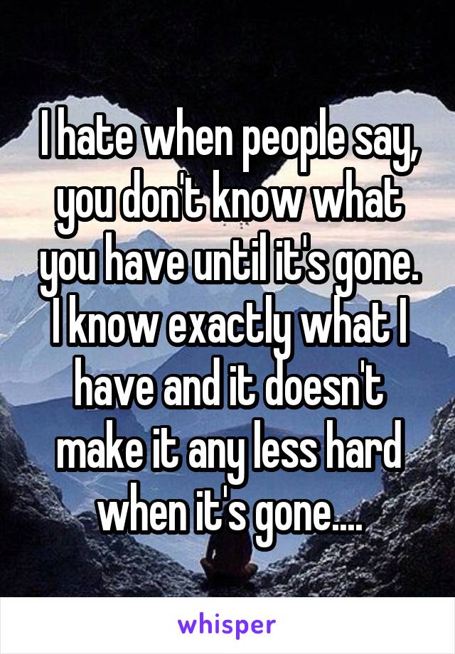 I hate when people say, you don't know what you have until it's gone.
I know exactly what I have and it doesn't make it any less hard when it's gone....