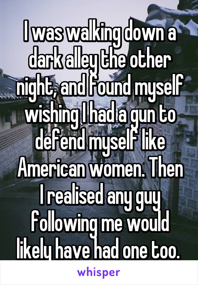 I was walking down a dark alley the other night, and found myself wishing I had a gun to defend myself like American women. Then I realised any guy following me would likely have had one too. 