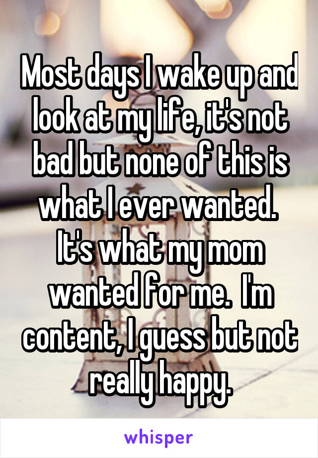 Most days I wake up and look at my life, it's not bad but none of this is what I ever wanted.  It's what my mom wanted for me.  I'm content, I guess but not really happy.