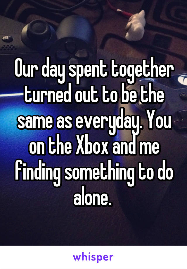 Our day spent together turned out to be the same as everyday. You on the Xbox and me finding something to do alone. 