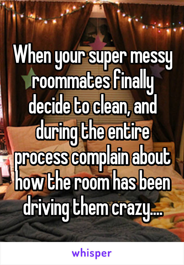 When your super messy roommates finally decide to clean, and during the entire process complain about how the room has been driving them crazy....