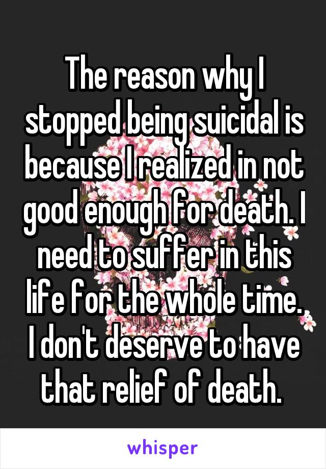 The reason why I stopped being suicidal is because I realized in not good enough for death. I need to suffer in this life for the whole time. I don't deserve to have that relief of death. 