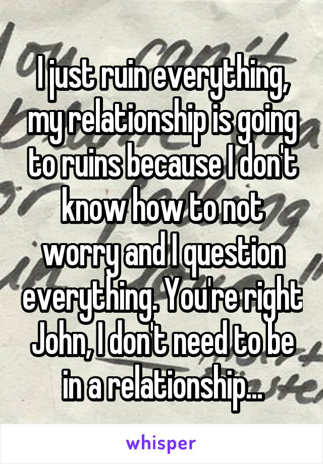 I just ruin everything, my relationship is going to ruins because I don't know how to not worry and I question everything. You're right John, I don't need to be in a relationship...