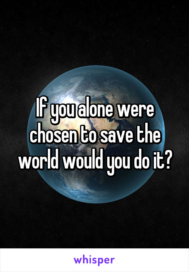 If you alone were chosen to save the world would you do it?