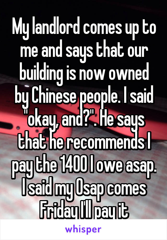 My landlord comes up to me and says that our building is now owned by Chinese people. I said "okay, and?". He says that he recommends I pay the 1400 I owe asap. I said my Osap comes Friday I'll pay it