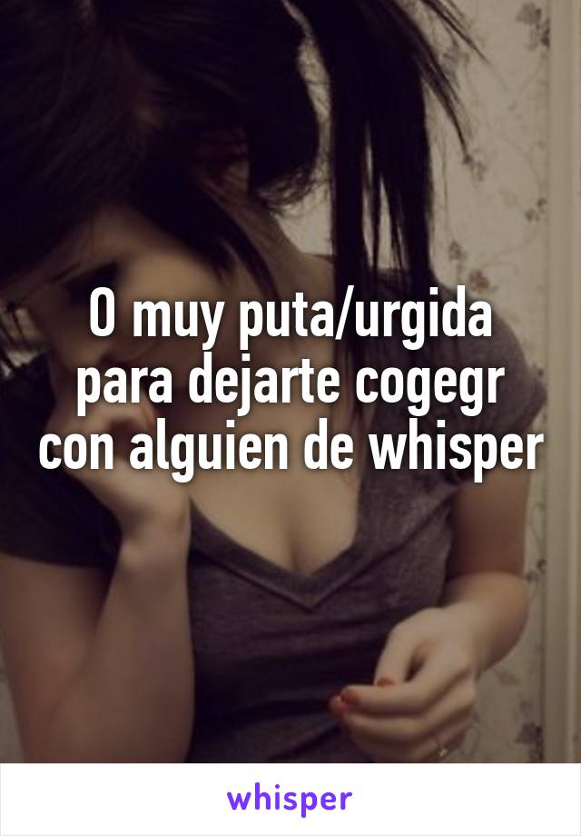 O muy puta/urgida para dejarte cogegr con alguien de whisper 