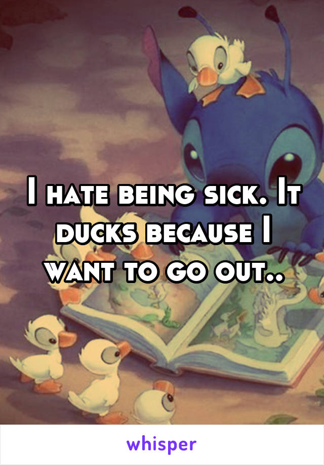 I hate being sick. It ducks because I want to go out..