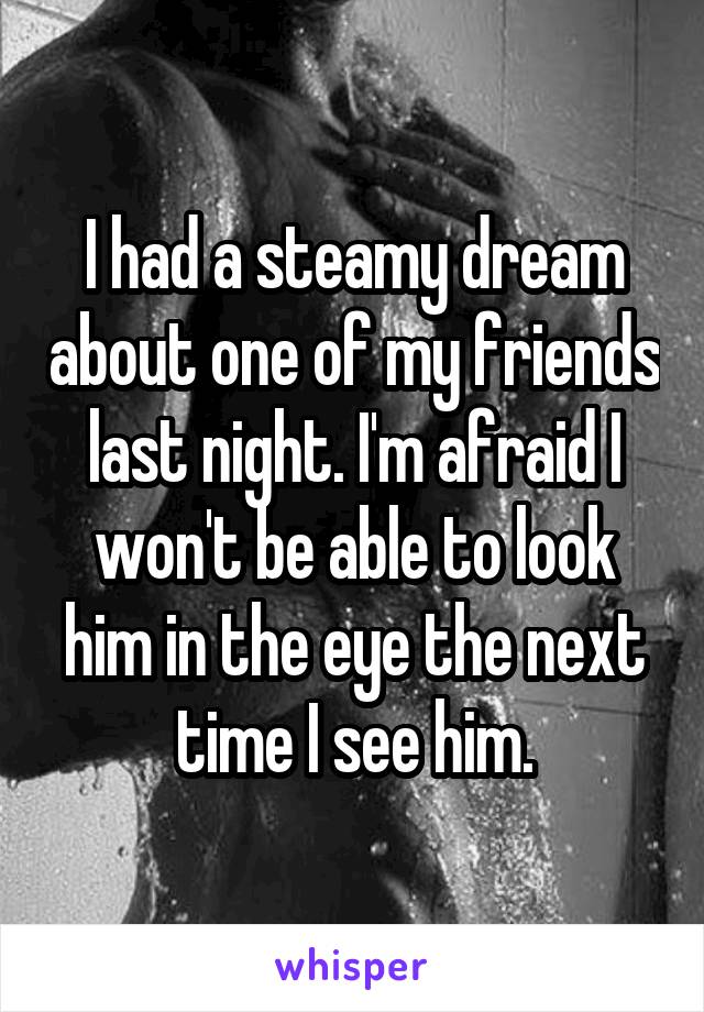 I had a steamy dream about one of my friends last night. I'm afraid I won't be able to look him in the eye the next time I see him.