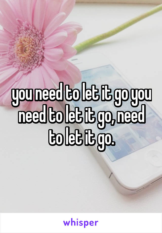 you need to let it go you need to let it go, need to let it go.