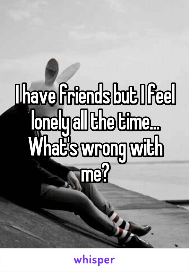 I have friends but I feel lonely all the time... What's wrong with me?