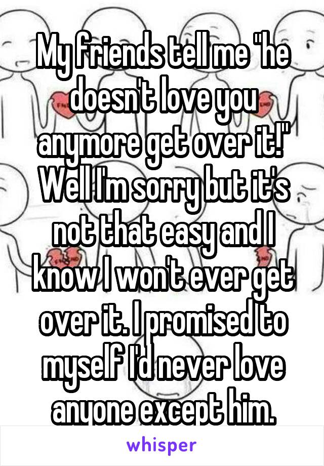 My friends tell me "he doesn't love you anymore get over it!" Well I'm sorry but it's not that easy and I know I won't ever get over it. I promised to myself I'd never love anyone except him.