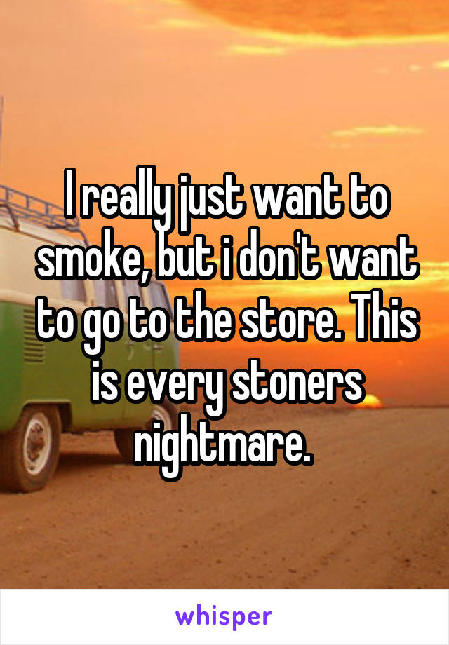 I really just want to smoke, but i don't want to go to the store. This is every stoners nightmare. 