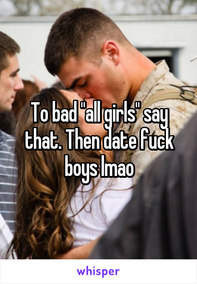 To bad "all girls" say that. Then date fuck boys lmao