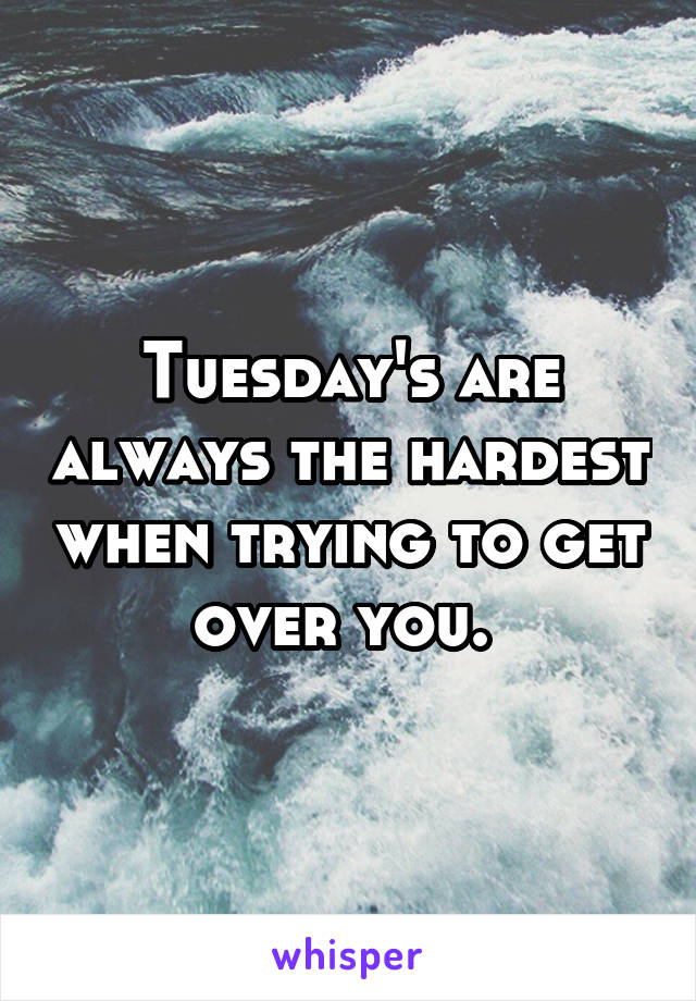 Tuesday's are always the hardest when trying to get over you. 