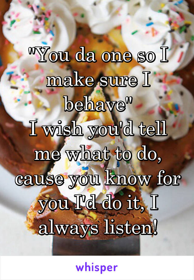 "You da one so I make sure I behave"
I wish you'd tell me what to do, cause you know for you I'd do it, I always listen!