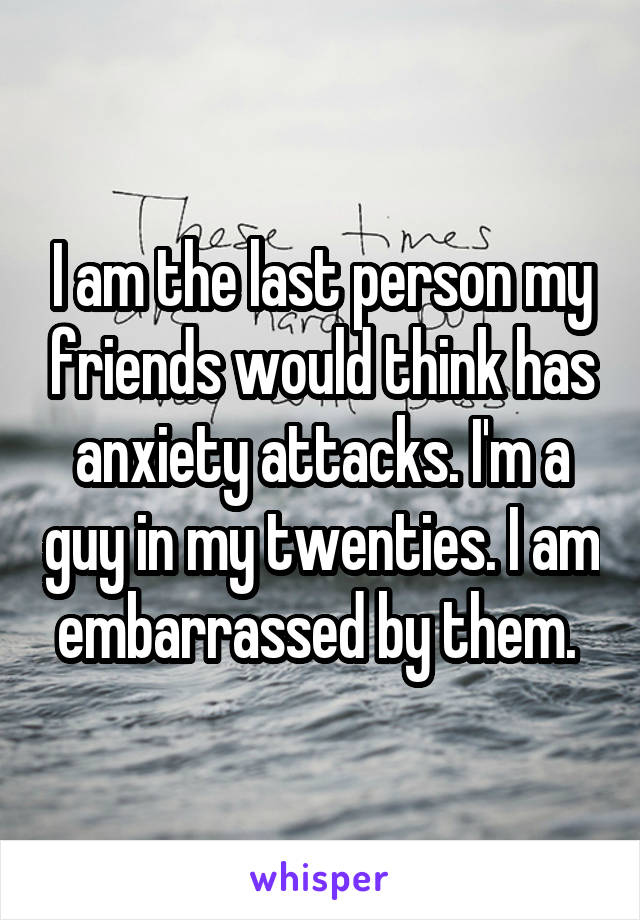 I am the last person my friends would think has anxiety attacks. I'm a guy in my twenties. I am embarrassed by them. 