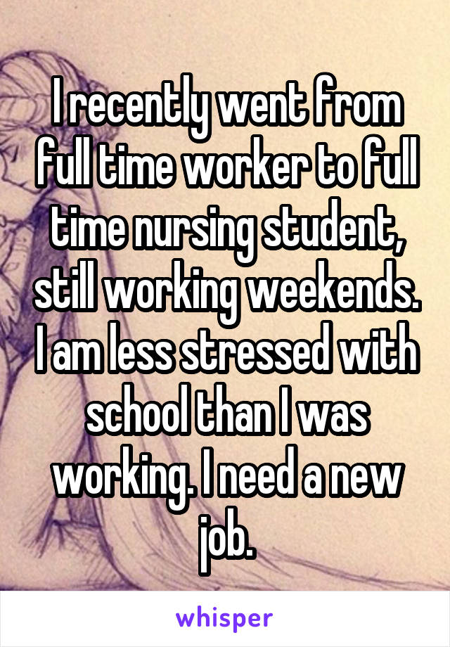 I recently went from full time worker to full time nursing student, still working weekends. I am less stressed with school than I was working. I need a new job.