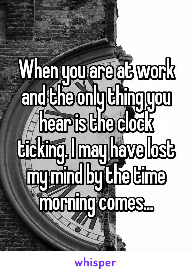 When you are at work and the only thing you hear is the clock ticking. I may have lost my mind by the time morning comes...