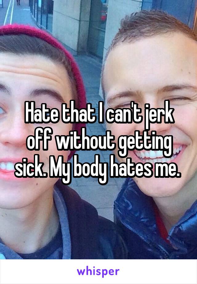 Hate that I can't jerk off without getting sick. My body hates me. 