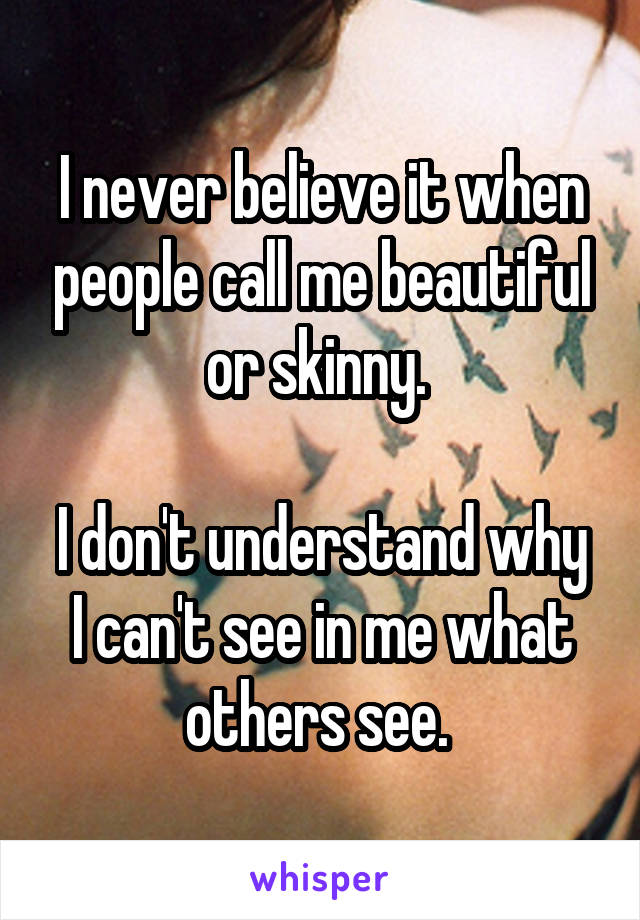 I never believe it when people call me beautiful or skinny. 

I don't understand why I can't see in me what others see. 