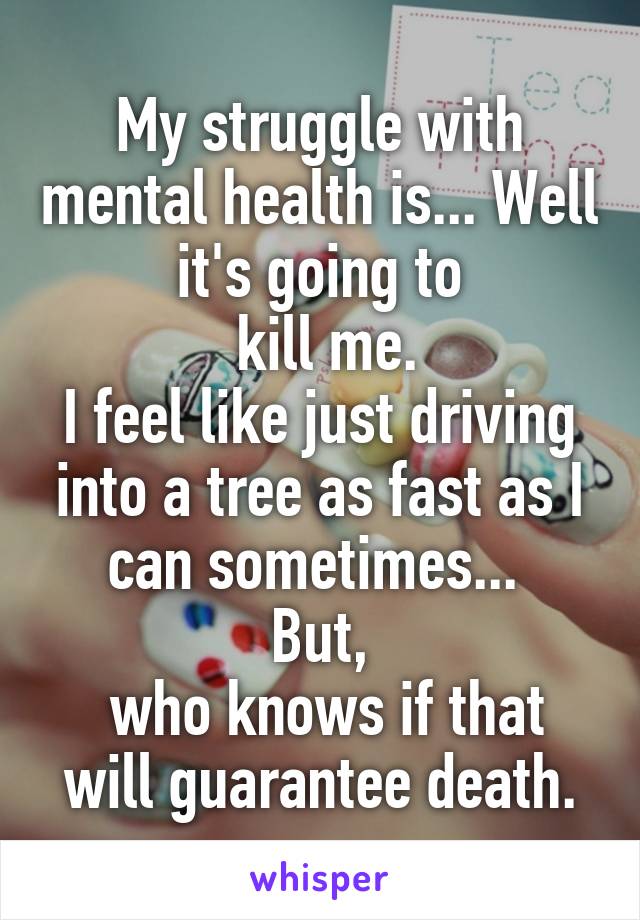 My struggle with mental health is... Well it's going to
 kill me.
I feel like just driving into a tree as fast as I can sometimes... 
But,
 who knows if that will guarantee death.