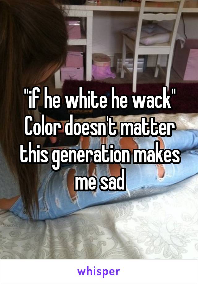 "if he white he wack"
Color doesn't matter this generation makes me sad