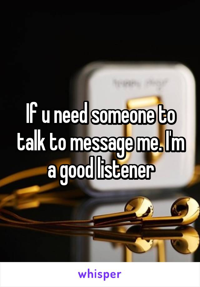 If u need someone to talk to message me. I'm a good listener