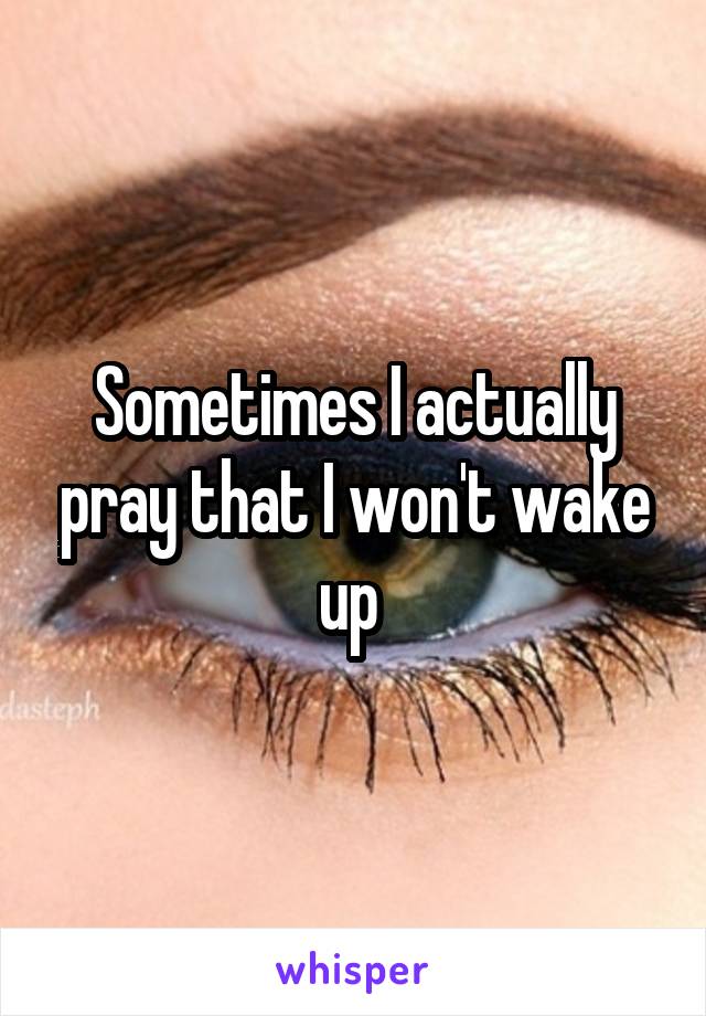 Sometimes I actually pray that I won't wake up 