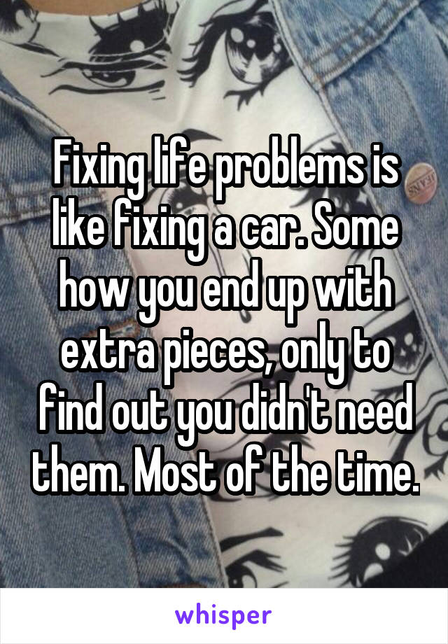 Fixing life problems is like fixing a car. Some how you end up with extra pieces, only to find out you didn't need them. Most of the time.