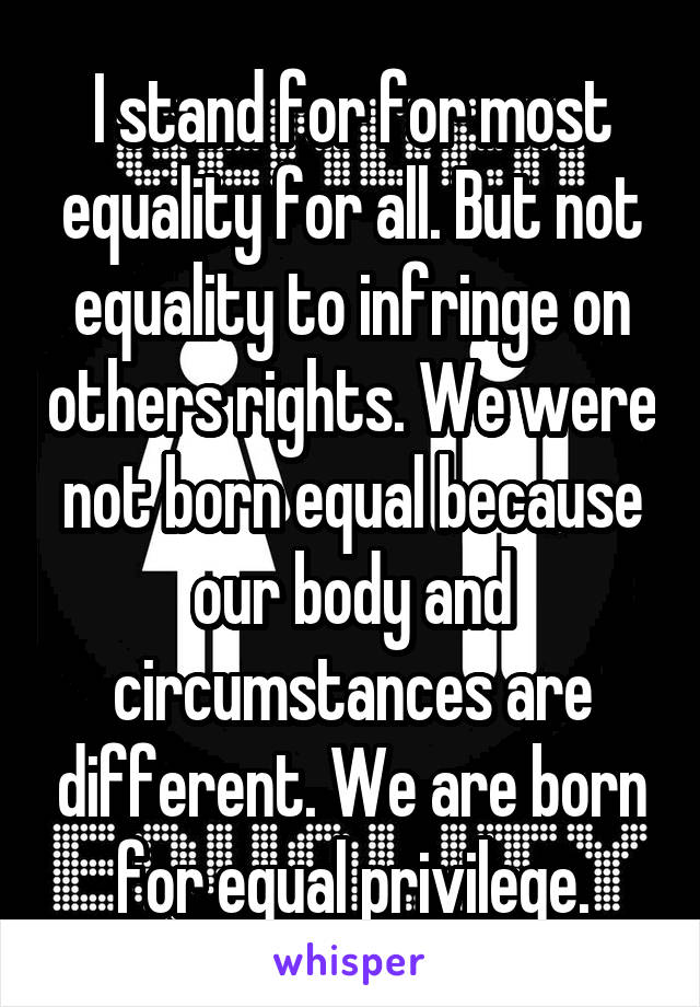 I stand for for most equality for all. But not equality to infringe on others rights. We were not born equal because our body and circumstances are different. We are born for equal privilege.