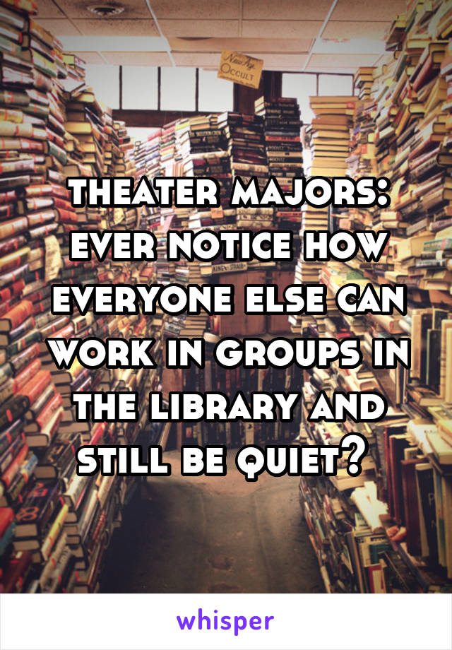 theater majors: ever notice how everyone else can work in groups in the library and still be quiet? 