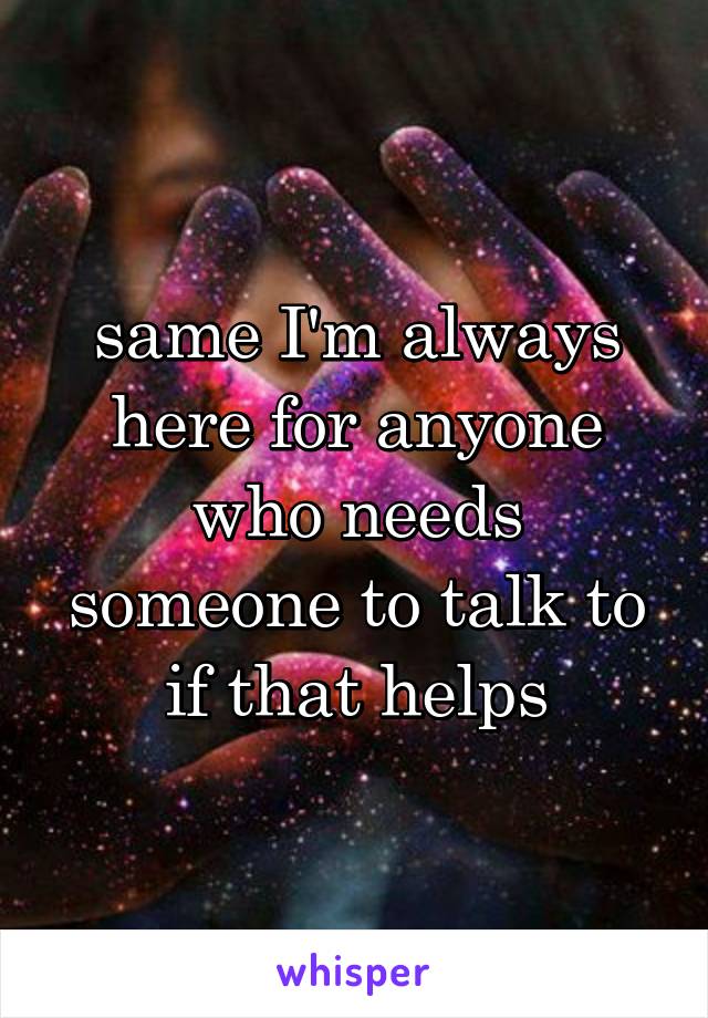 same I'm always here for anyone who needs someone to talk to if that helps