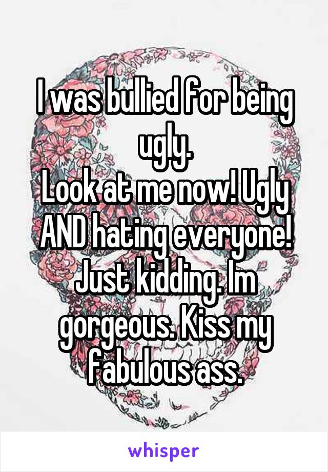 I was bullied for being ugly.
Look at me now! Ugly AND hating everyone! Just kidding. Im gorgeous. Kiss my fabulous ass.