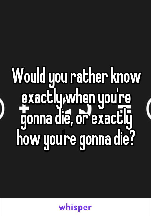 Would you rather know exactly when you're gonna die, or exactly how you're gonna die?