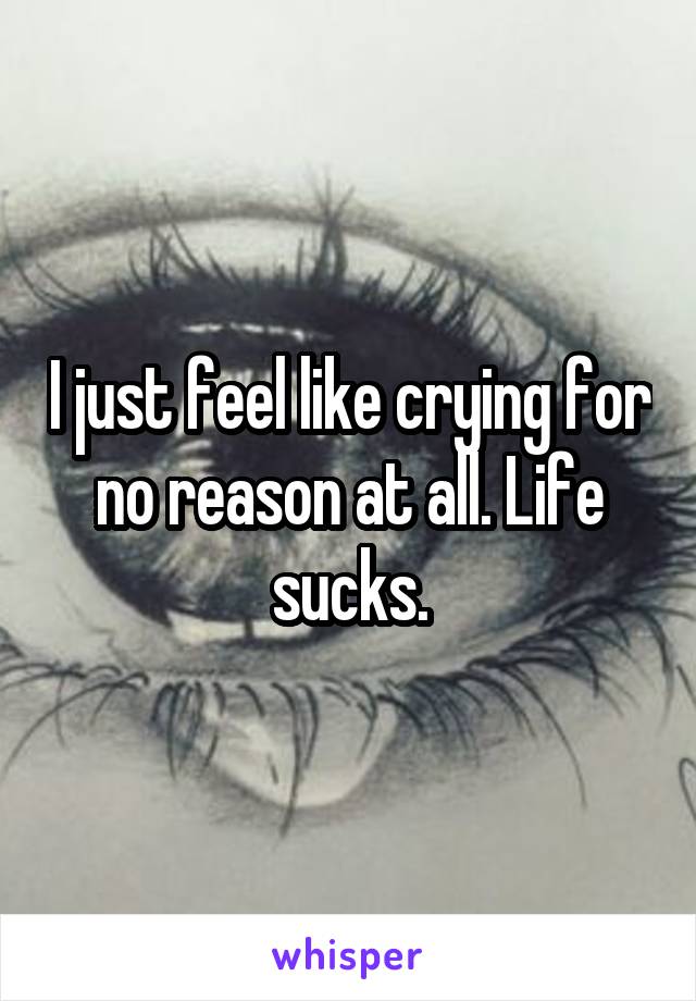 I just feel like crying for no reason at all. Life sucks.