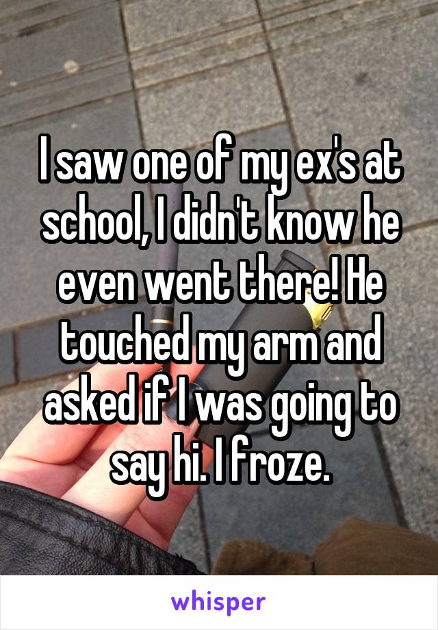 I saw one of my ex's at school, I didn't know he even went there! He touched my arm and asked if I was going to say hi. I froze.