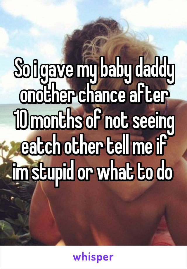 So i gave my baby daddy onother chance after 10 months of not seeing eatch other tell me if im stupid or what to do 
