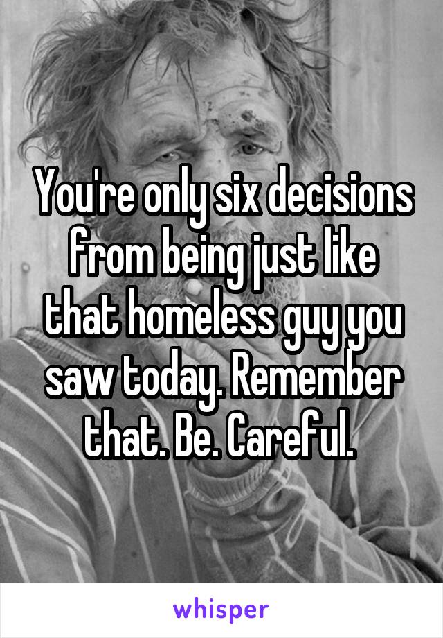 You're only six decisions from being just like that homeless guy you saw today. Remember that. Be. Careful. 