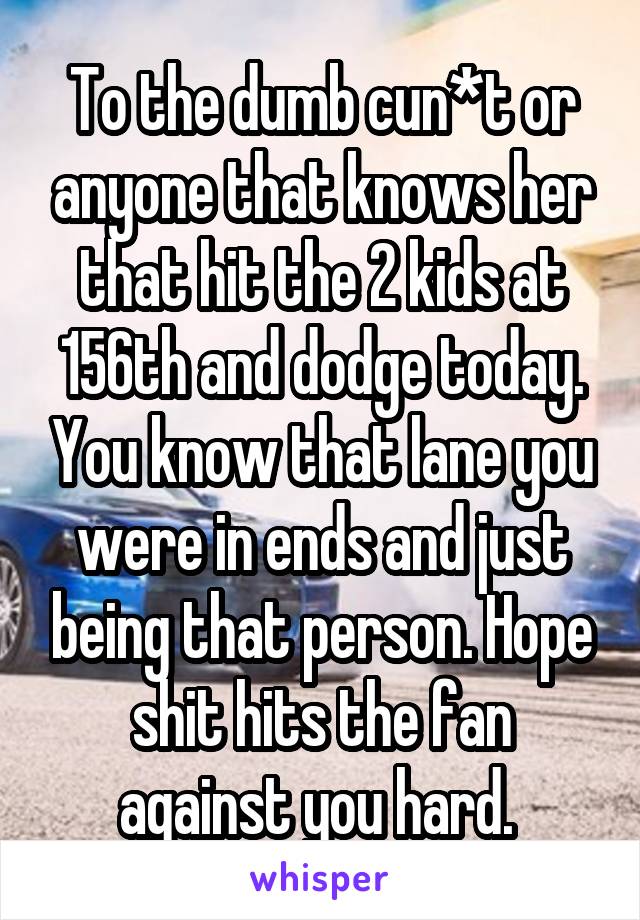 To the dumb cun*t or anyone that knows her that hit the 2 kids at 156th and dodge today. You know that lane you were in ends and just being that person. Hope shit hits the fan against you hard. 