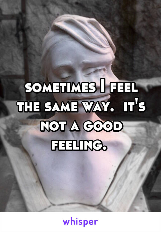 sometimes I feel the same way.  it's not a good feeling. 